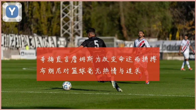 夸梅直言詹姆斯为改变命运而拼搏布朗尼对篮球毫无热情与追求