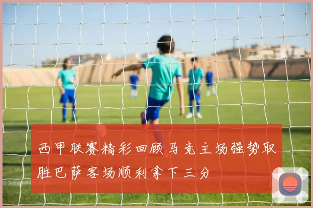 西甲联赛精彩回顾马竞主场强势取胜巴萨客场顺利拿下三分