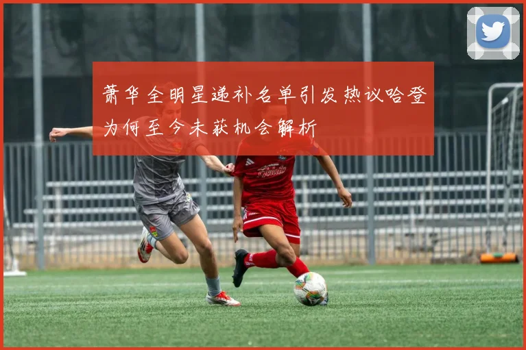 萧华全明星递补名单引发热议哈登为何至今未获机会解析