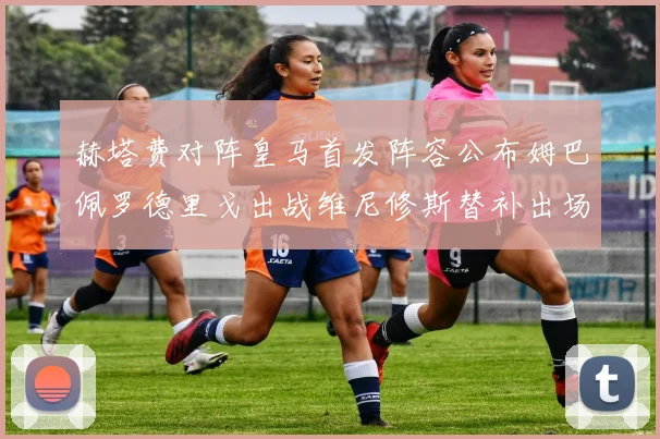 赫塔费对阵皇马首发阵容公布姆巴佩罗德里戈出战维尼修斯替补出场