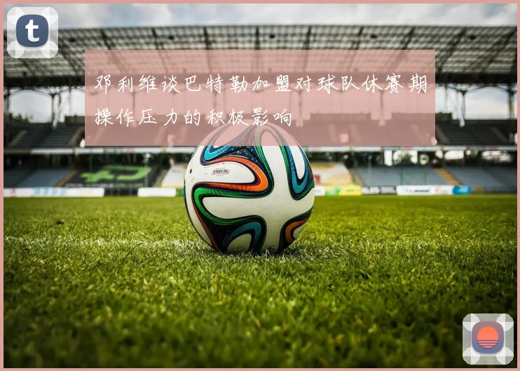 邓利维谈巴特勒加盟对球队休赛期操作压力的积极影响