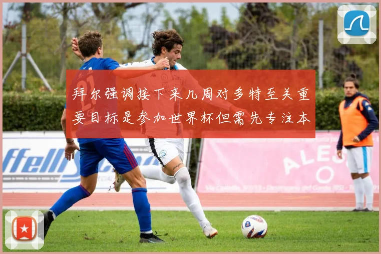 拜尔强调接下来几周对多特至关重要目标是参加世界杯但需先专注本赛季表现