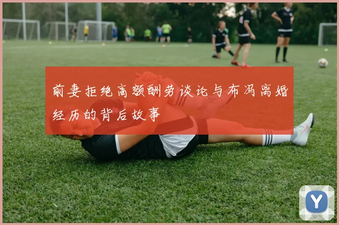 前妻拒绝高额酬劳谈论与布冯离婚经历的背后故事