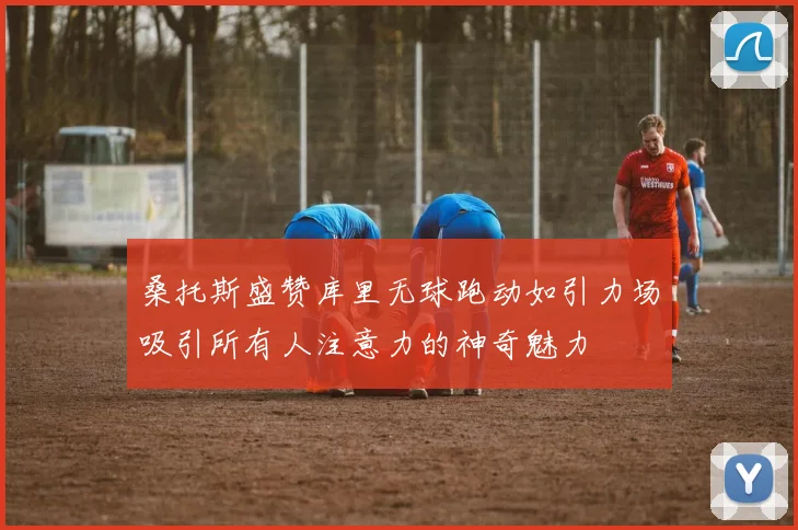 桑托斯盛赞库里无球跑动如引力场吸引所有人注意力的神奇魅力