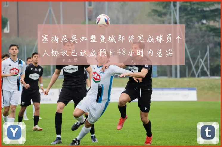 塞梅尼奥加盟曼城即将完成球员个人协议已达成预计48小时内落实