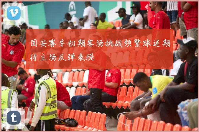 国安赛季初期客场挑战频繁球迷期待主场反弹表现