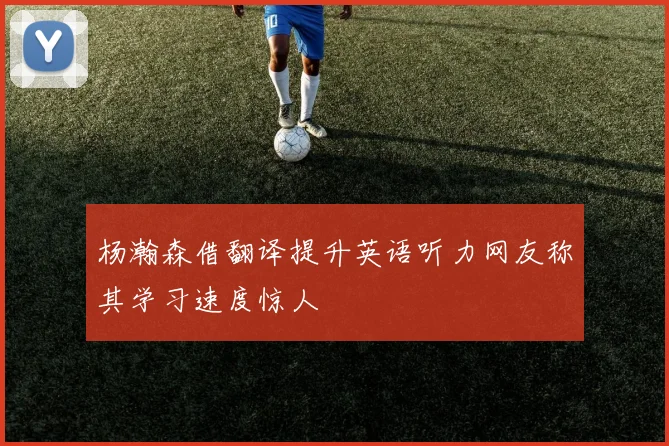 杨瀚森借翻译提升英语听力网友称其学习速度惊人