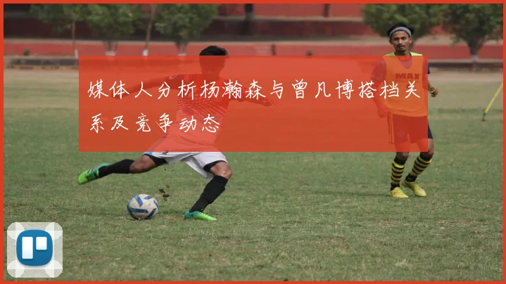 媒体人分析杨瀚森与曾凡博搭档关系及竞争动态