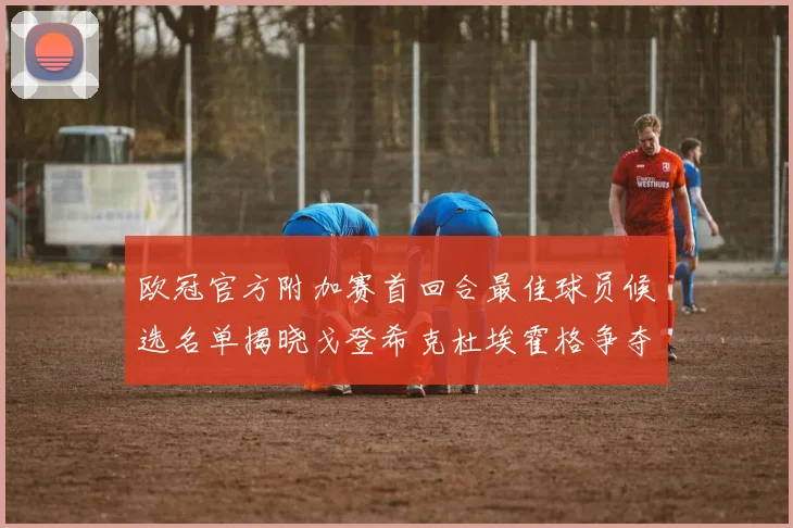 欧冠官方附加赛首回合最佳球员候选名单揭晓戈登希克杜埃霍格争夺荣誉