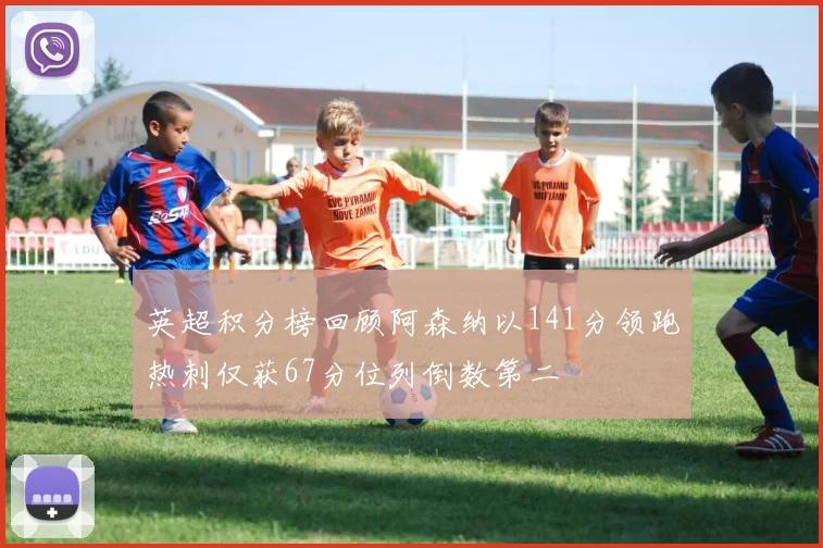 英超积分榜回顾阿森纳以141分领跑热刺仅获67分位列倒数第二