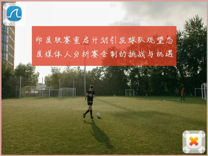 印度联赛重启计划引发球队观望态度媒体人分析赛会制的挑战与机遇