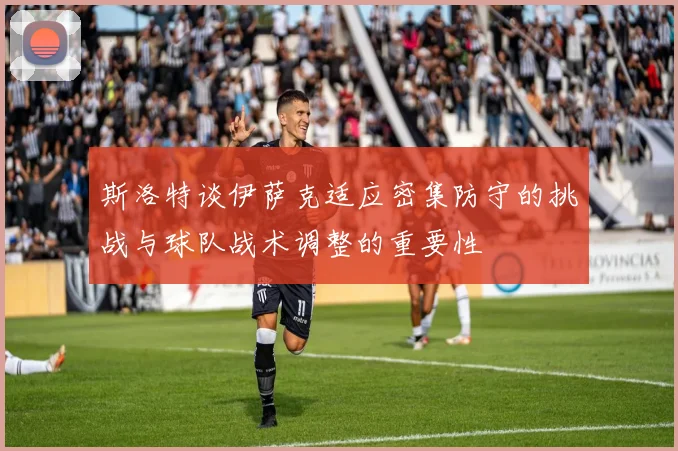 斯洛特谈伊萨克适应密集防守的挑战与球队战术调整的重要性