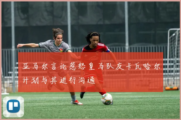亚马尔言论惹怒皇马队友卡瓦哈尔计划与其进行沟通