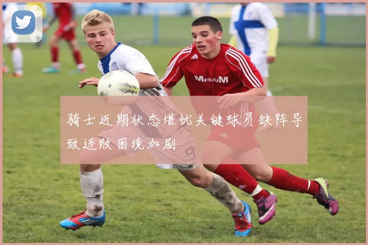 骑士近期状态堪忧关键球员缺阵导致连败困境加剧
