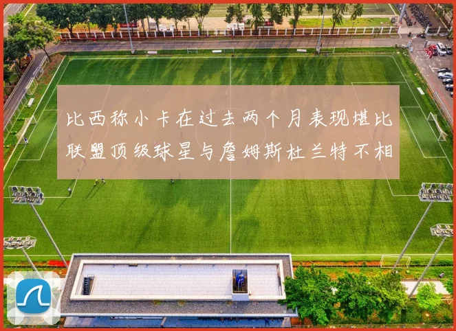 比西称小卡在过去两个月表现堪比联盟顶级球星与詹姆斯杜兰特不相上下