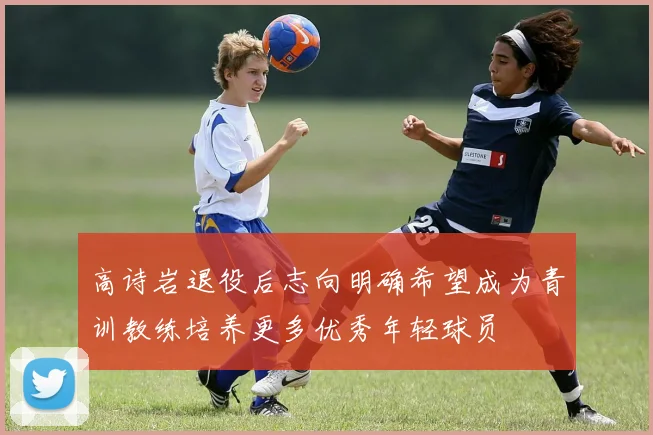 高诗岩退役后志向明确希望成为青训教练培养更多优秀年轻球员