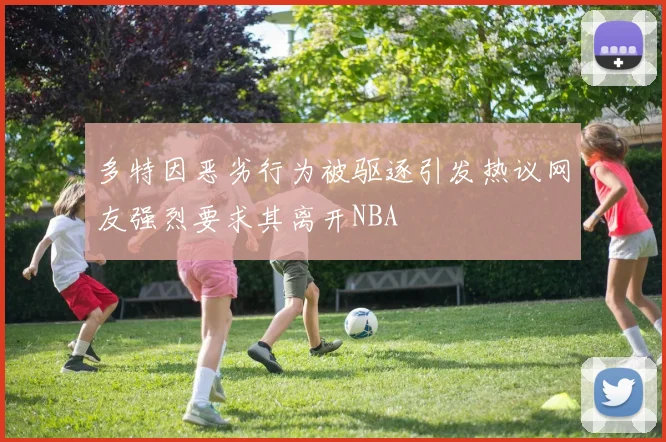 多特因恶劣行为被驱逐引发热议网友强烈要求其离开NBA