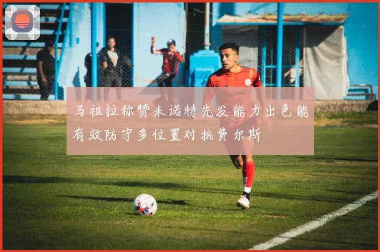 马祖拉称赞米诺特先发能力出色能有效防守多位置对抗费尔斯