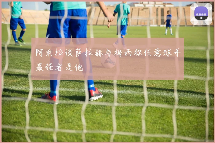 阿利松谈萨拉赫与梅西称任意球手最强者是他
