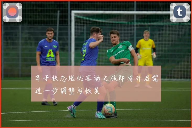 华子状态堪忧客场之旅即将开启需进一步调整与恢复