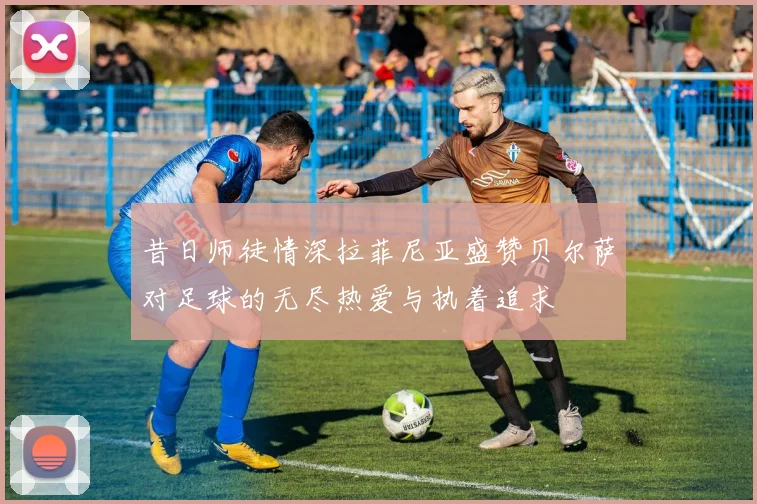 昔日师徒情深拉菲尼亚盛赞贝尔萨对足球的无尽热爱与执着追求