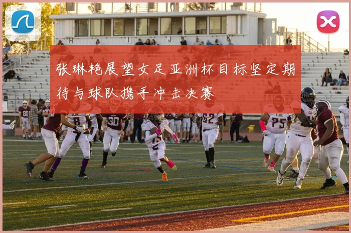 张琳艳展望女足亚洲杯目标坚定期待与球队携手冲击决赛