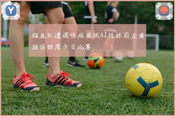雄鹿队遭遇伤病困扰AJ格林因左肩挫伤缺席今日比赛