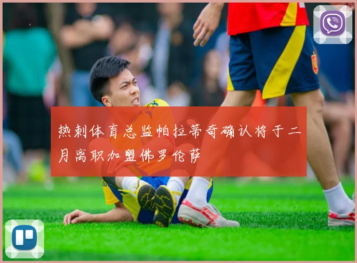 热刺体育总监帕拉蒂奇确认将于二月离职加盟佛罗伦萨