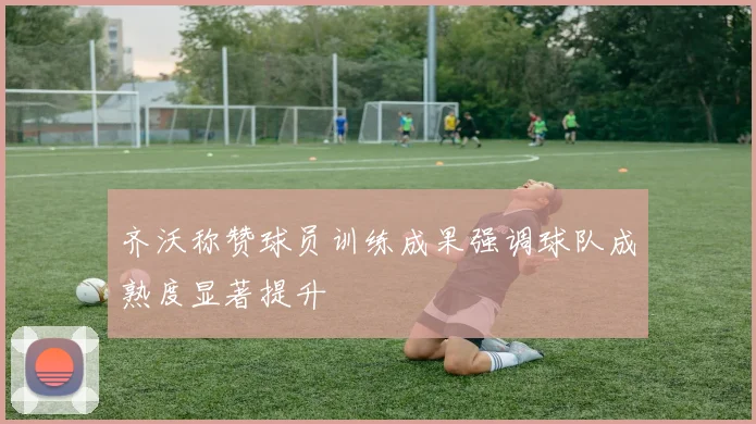 齐沃称赞球员训练成果强调球队成熟度显著提升