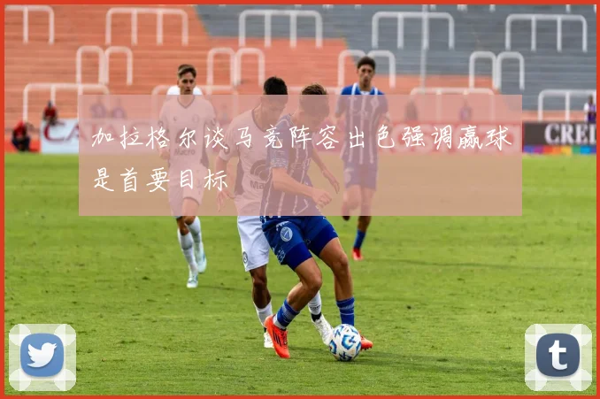 加拉格尔谈马竞阵容出色强调赢球是首要目标