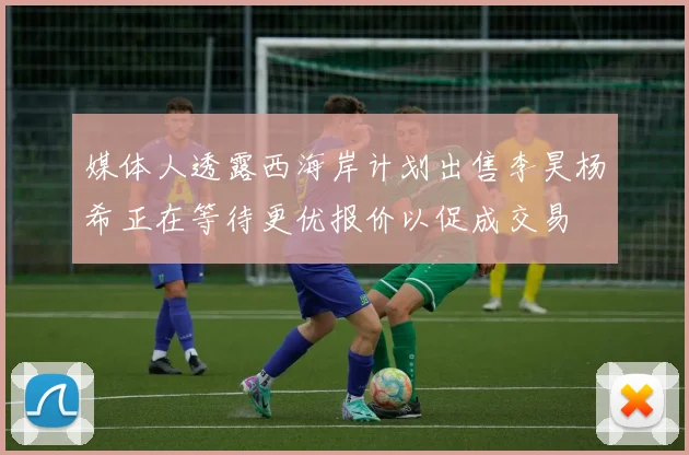 媒体人透露西海岸计划出售李昊杨希正在等待更优报价以促成交易